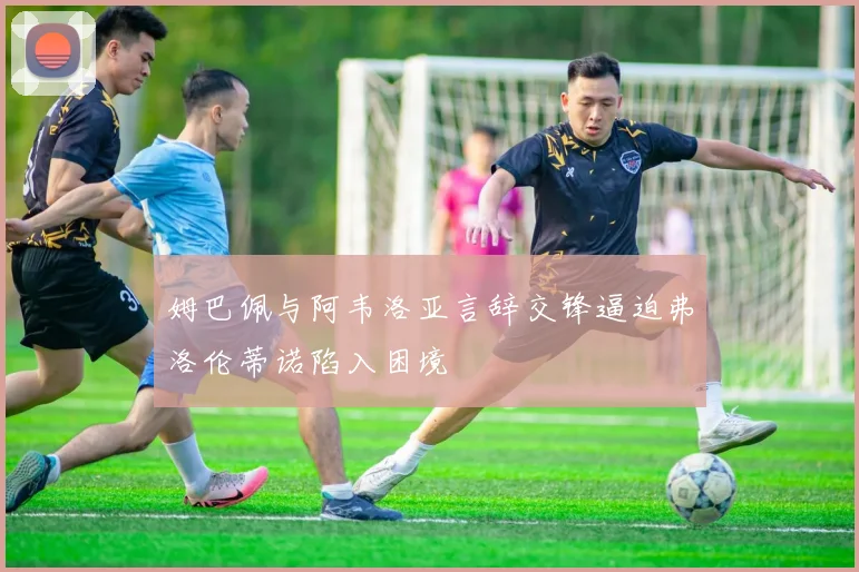 姆巴佩与阿韦洛亚言辞交锋逼迫弗洛伦蒂诺陷入困境