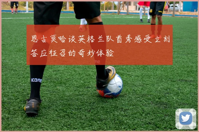 恩古莫哈谈英格兰队首秀感受立刻答应征召的奇妙体验