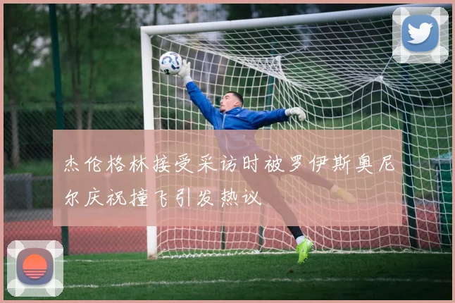 杰伦格林接受采访时被罗伊斯奥尼尔庆祝撞飞引发热议