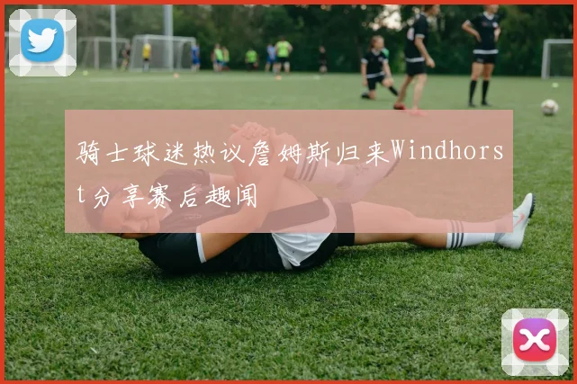 骑士球迷热议詹姆斯归来Windhorst分享赛后趣闻