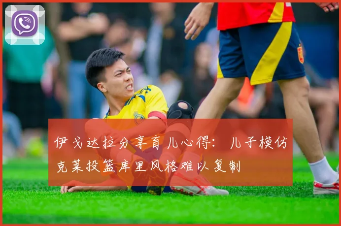 伊戈达拉分享育儿心得：儿子模仿克莱投篮库里风格难以复制