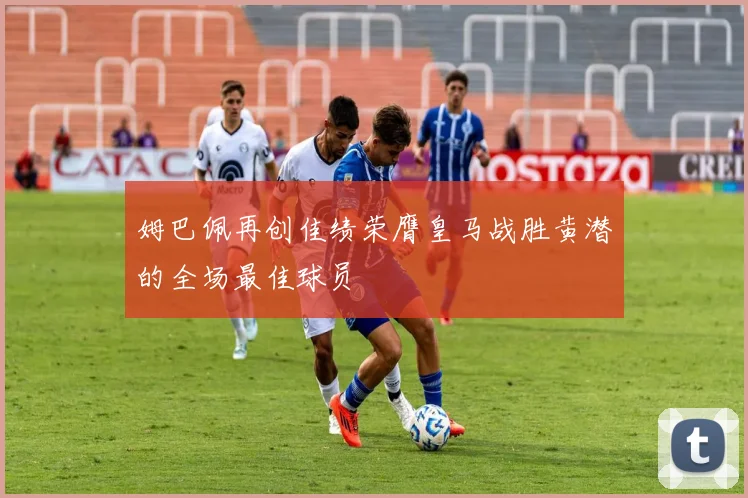 姆巴佩再创佳绩荣膺皇马战胜黄潜的全场最佳球员