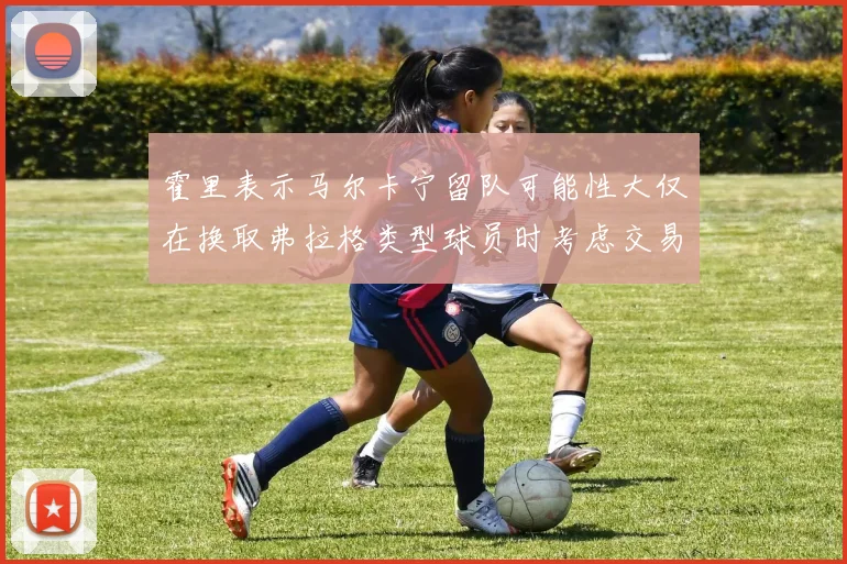 霍里表示马尔卡宁留队可能性大仅在换取弗拉格类型球员时考虑交易