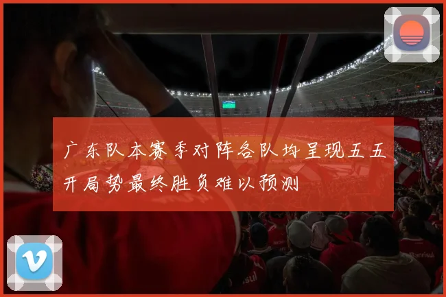 广东队本赛季对阵各队均呈现五五开局势最终胜负难以预测