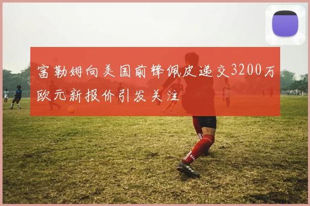 富勒姆向美国前锋佩皮递交3200万欧元新报价引发关注