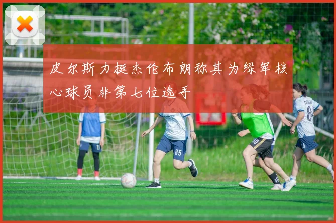 皮尔斯力挺杰伦布朗称其为绿军核心球员非第七位选手