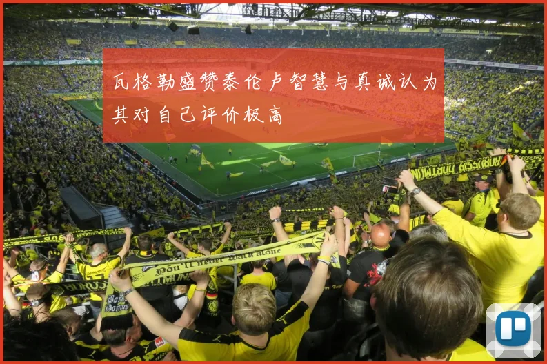 瓦格勒盛赞泰伦卢智慧与真诚认为其对自己评价极高