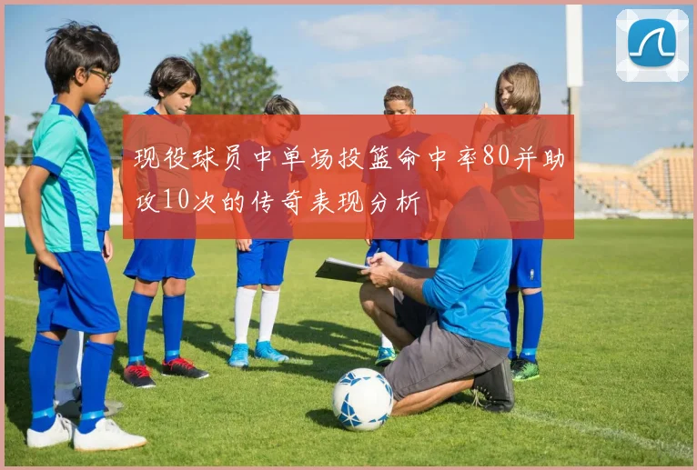 现役球员中单场投篮命中率80并助攻10次的传奇表现分析