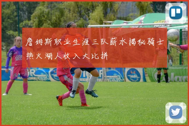 詹姆斯职业生涯三队薪水揭秘骑士热火湖人收入大比拼