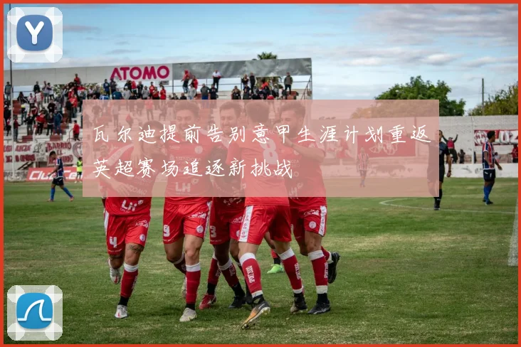 瓦尔迪提前告别意甲生涯计划重返英超赛场追逐新挑战