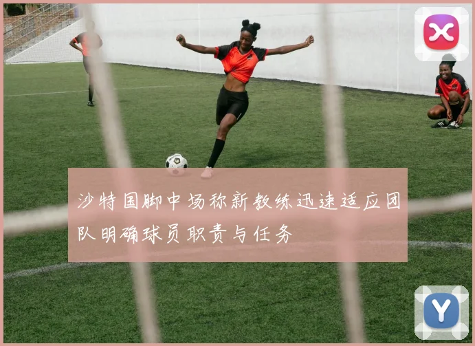 沙特国脚中场称新教练迅速适应团队明确球员职责与任务