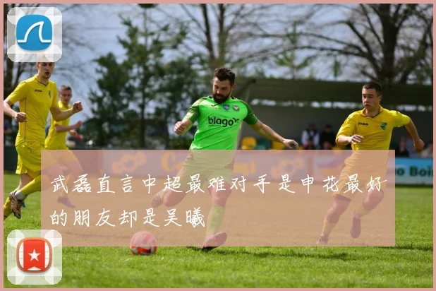武磊直言中超最难对手是申花最好的朋友却是吴曦