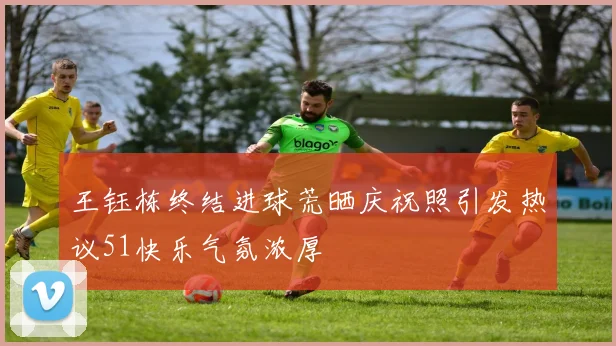 王钰栋终结进球荒晒庆祝照引发热议51快乐气氛浓厚