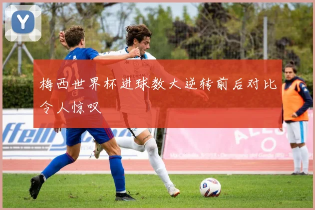梅西世界杯进球数大逆转前后对比令人惊叹