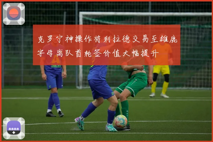 克罗宁神操作将利拉德交易至雄鹿字母离队首轮签价值大幅提升