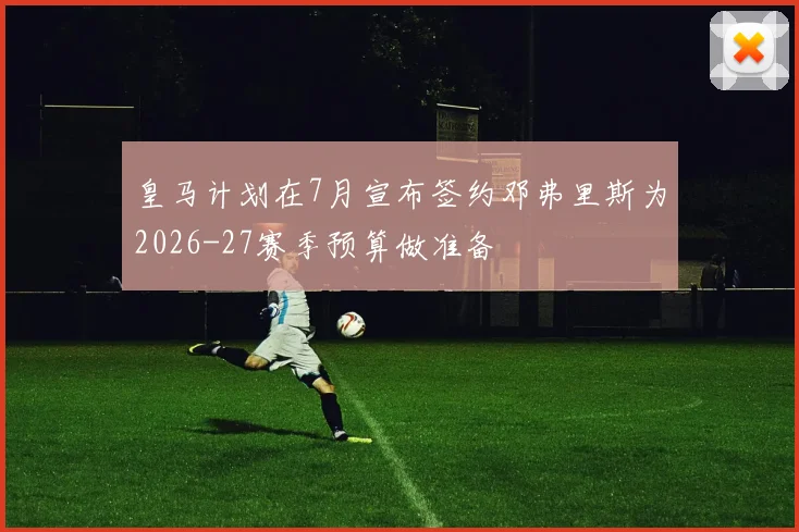 皇马计划在7月宣布签约邓弗里斯为2026-27赛季预算做准备