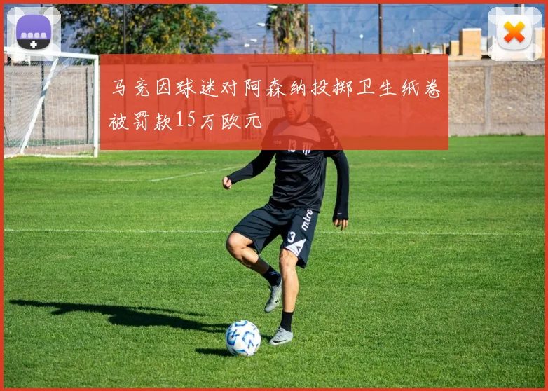 马竞因球迷对阿森纳投掷卫生纸卷被罚款15万欧元