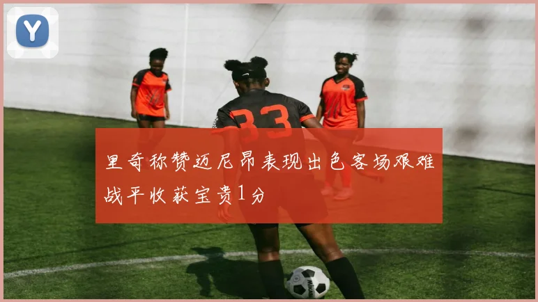 里奇称赞迈尼昂表现出色客场艰难战平收获宝贵1分