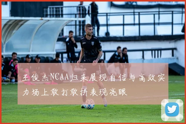 王俊杰NCAA归来展现自信与高效实力场上敢打敢拼表现亮眼