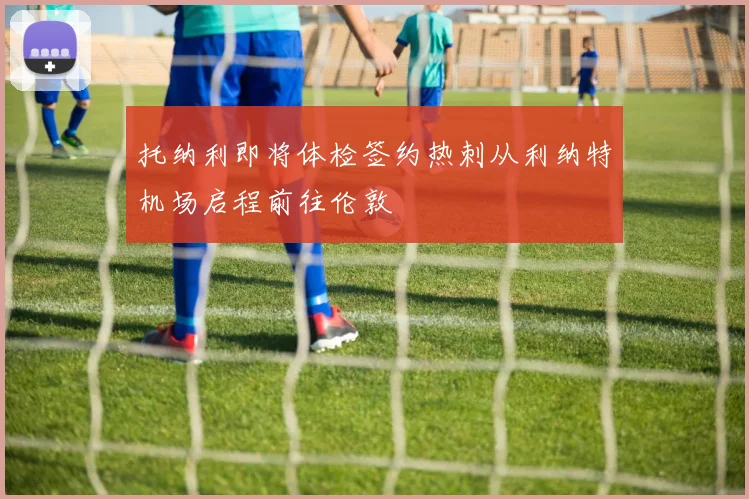托纳利即将体检签约热刺从利纳特机场启程前往伦敦