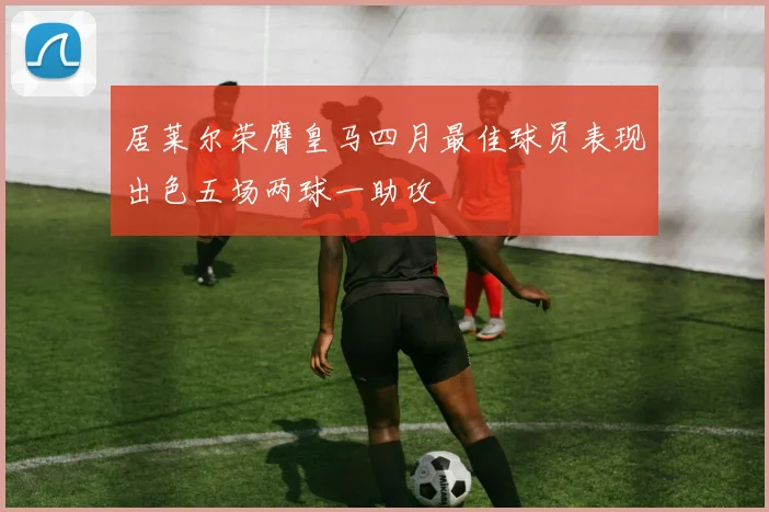 居莱尔荣膺皇马四月最佳球员表现出色五场两球一助攻
