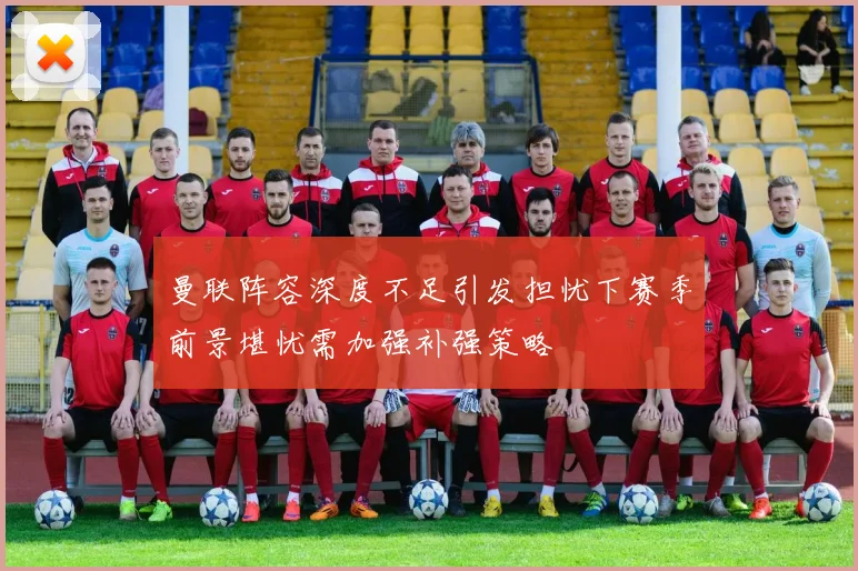 曼联阵容深度不足引发担忧下赛季前景堪忧需加强补强策略