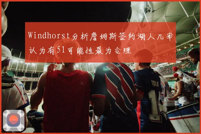 Windhorst分析詹姆斯签约湖人几率认为有51可能性最为合理