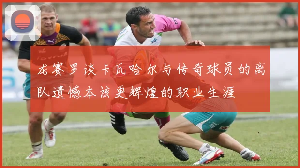 龙赛罗谈卡瓦哈尔与传奇球员的离队遗憾本该更辉煌的职业生涯