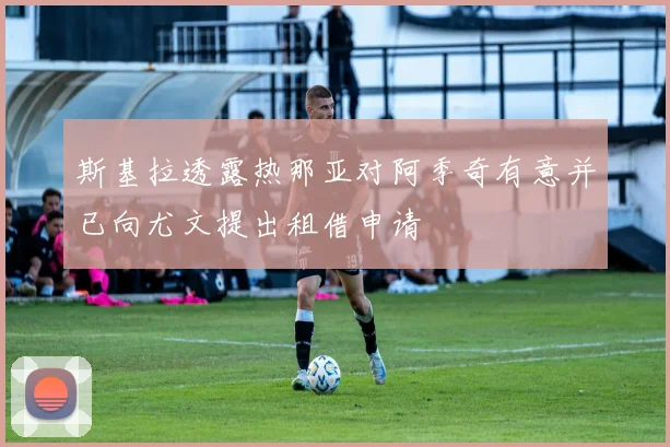 斯基拉透露热那亚对阿季奇有意并已向尤文提出租借申请