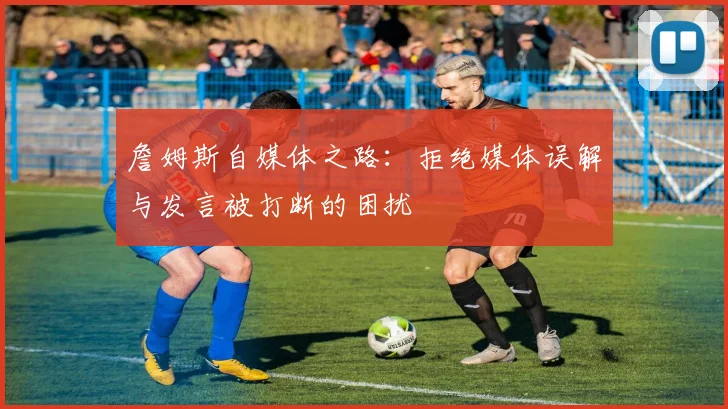詹姆斯自媒体之路：拒绝媒体误解与发言被打断的困扰