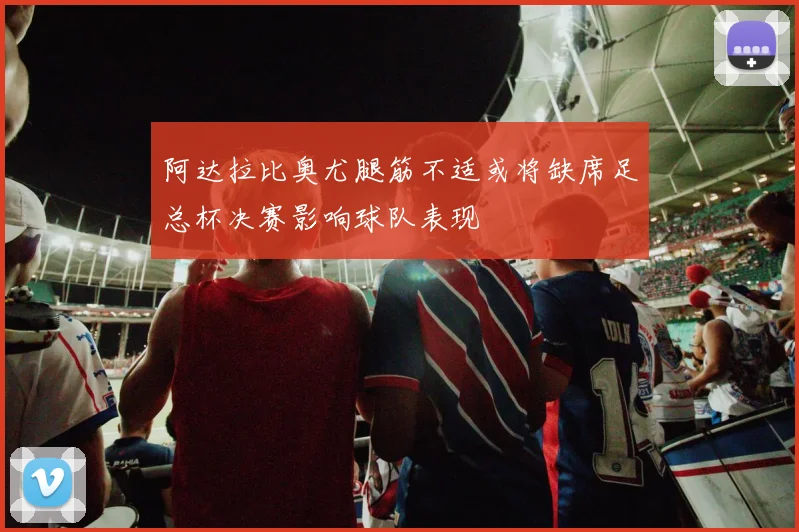 阿达拉比奥尤腿筋不适或将缺席足总杯决赛影响球队表现
