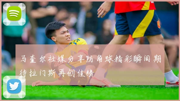 马奎尔社媒分享防角球精彩瞬间期待拉门斯再创佳绩